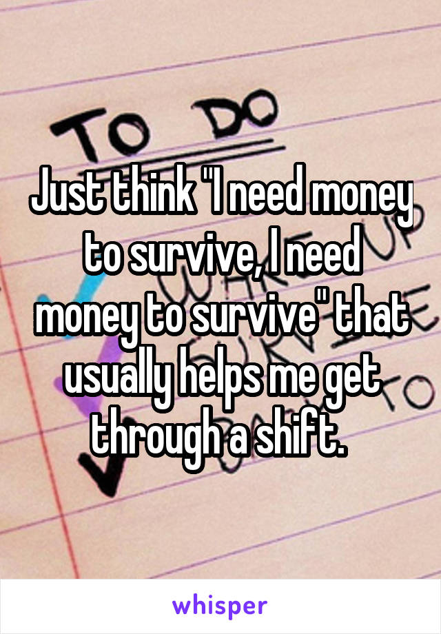 Just think "I need money to survive, I need money to survive" that usually helps me get through a shift. 