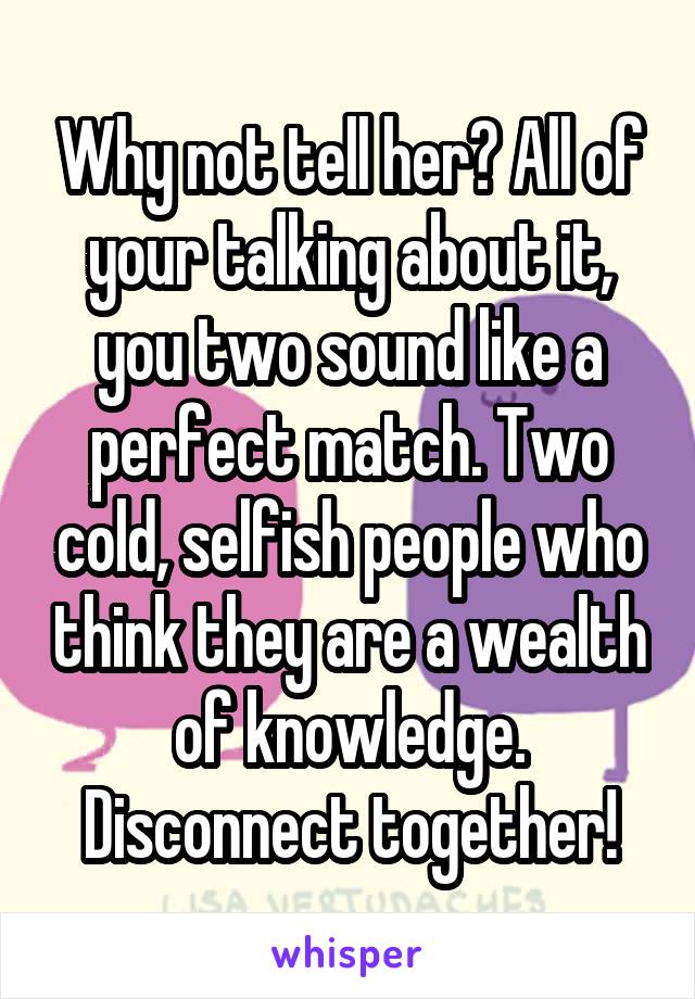 Why not tell her? All of your talking about it, you two sound like a perfect match. Two cold, selfish people who think they are a wealth of knowledge. Disconnect together!