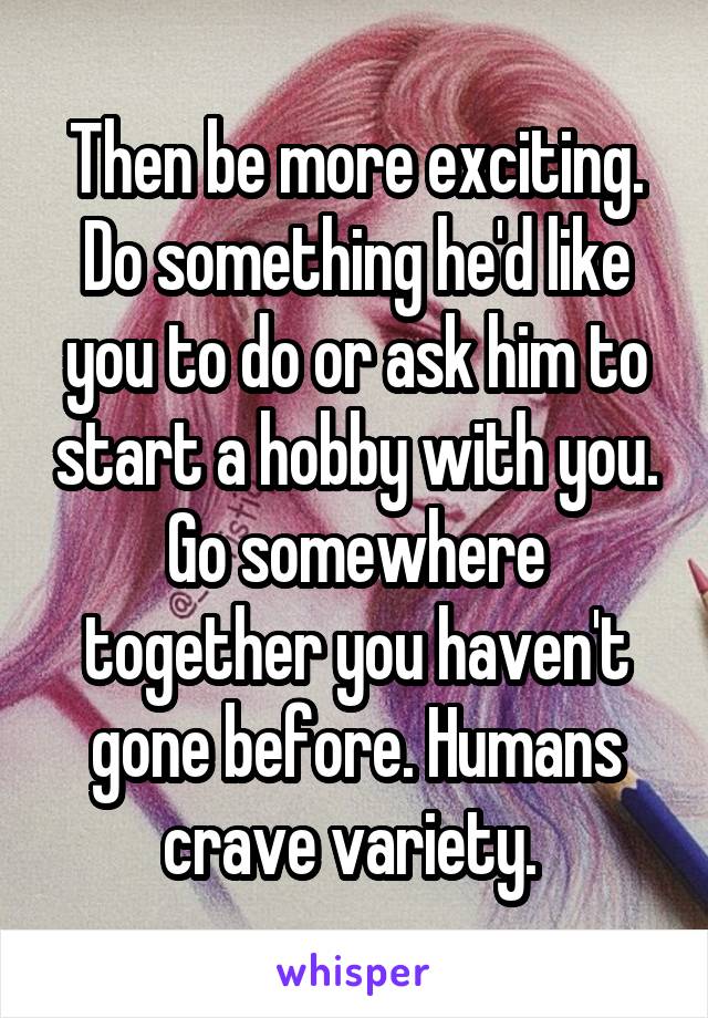 Then be more exciting. Do something he'd like you to do or ask him to start a hobby with you. Go somewhere together you haven't gone before. Humans crave variety. 