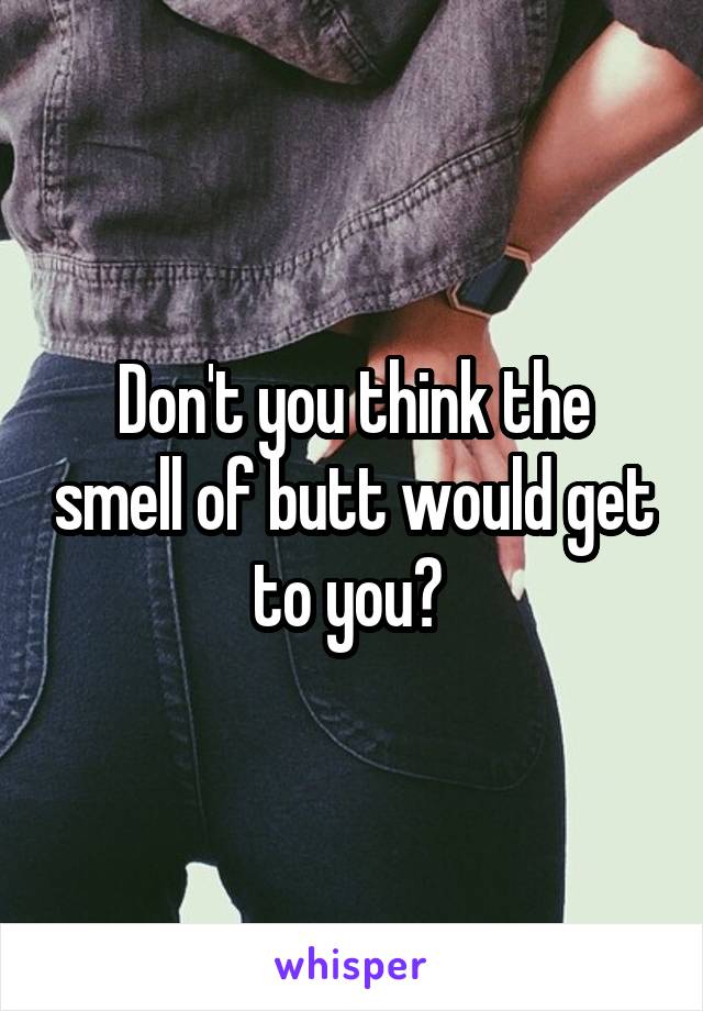 Don't you think the smell of butt would get to you? 