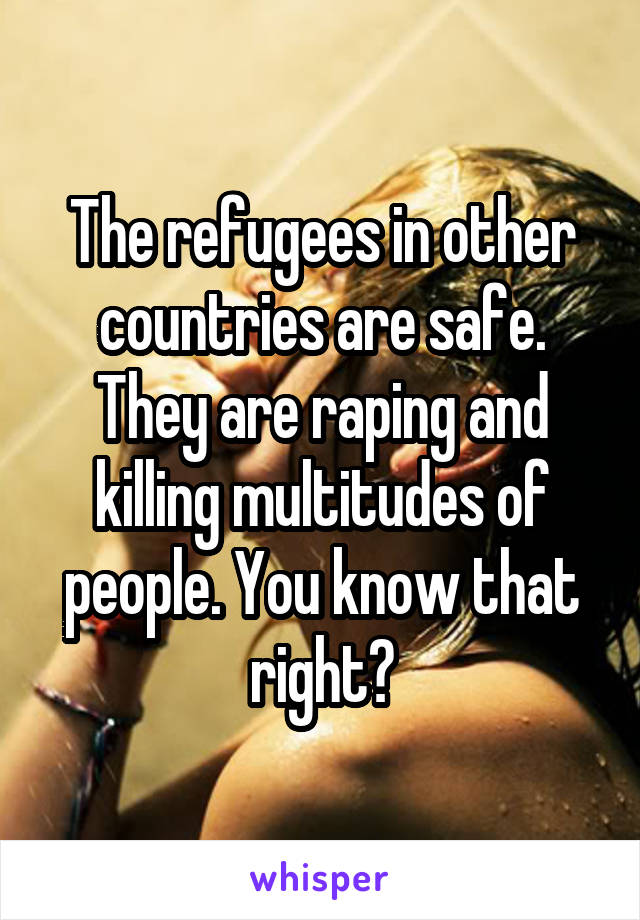 The refugees in other countries are safe. They are raping and killing multitudes of people. You know that right?