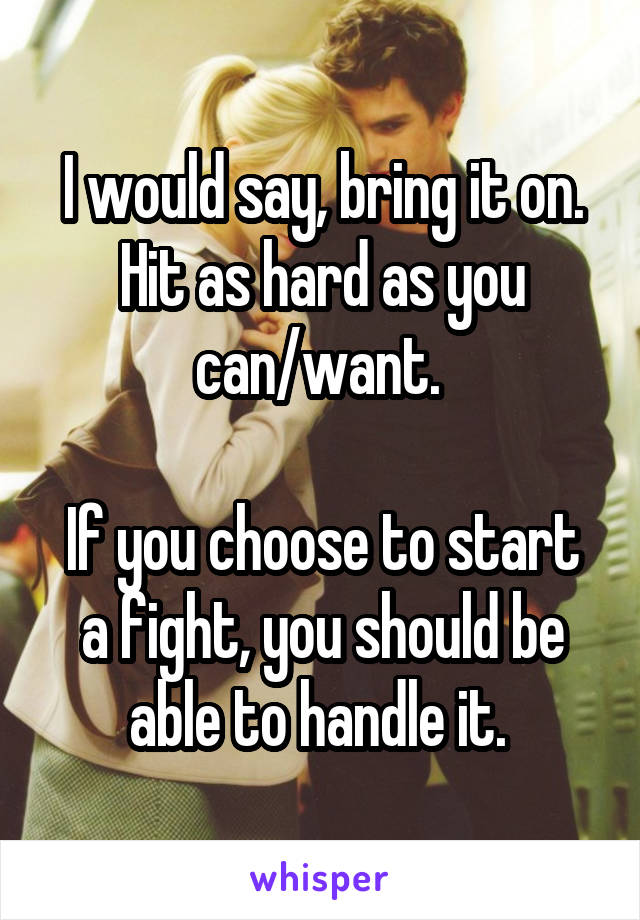 I would say, bring it on. Hit as hard as you can/want. 

If you choose to start a fight, you should be able to handle it. 