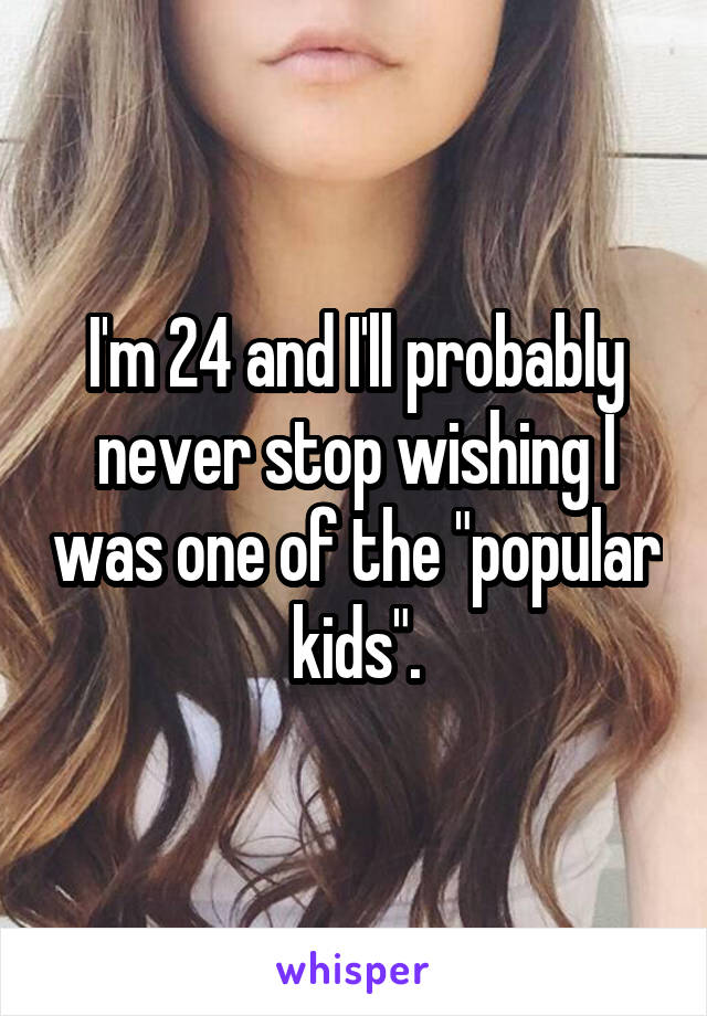I'm 24 and I'll probably never stop wishing I was one of the "popular kids".