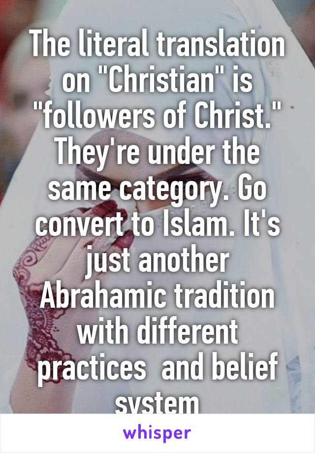 The literal translation on "Christian" is "followers of Christ." They're under the same category. Go convert to Islam. It's just another Abrahamic tradition with different practices  and belief system