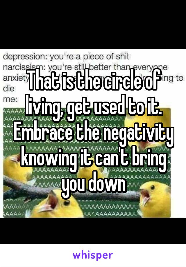 That is the circle of living, get used to it. Embrace the negativity knowing it can't bring you down