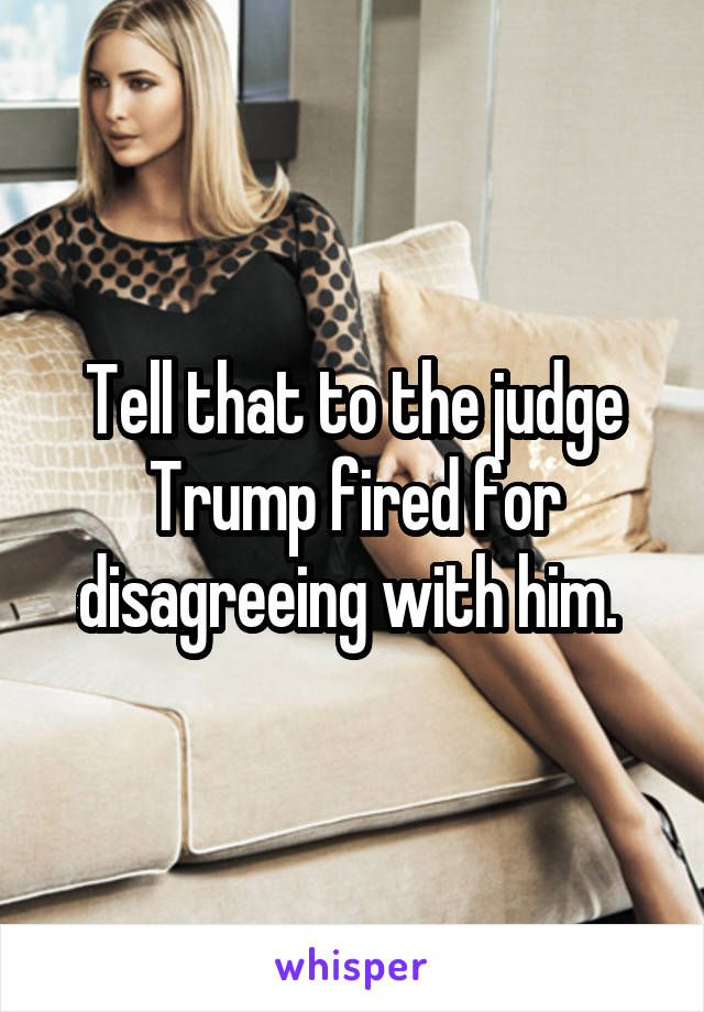 Tell that to the judge Trump fired for disagreeing with him. 