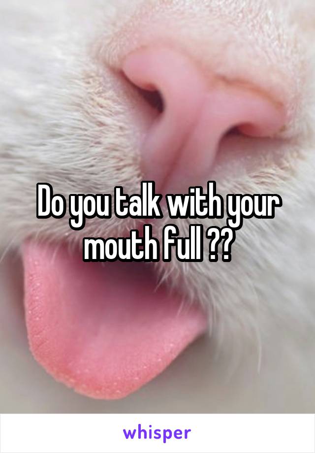 Do you talk with your mouth full ??