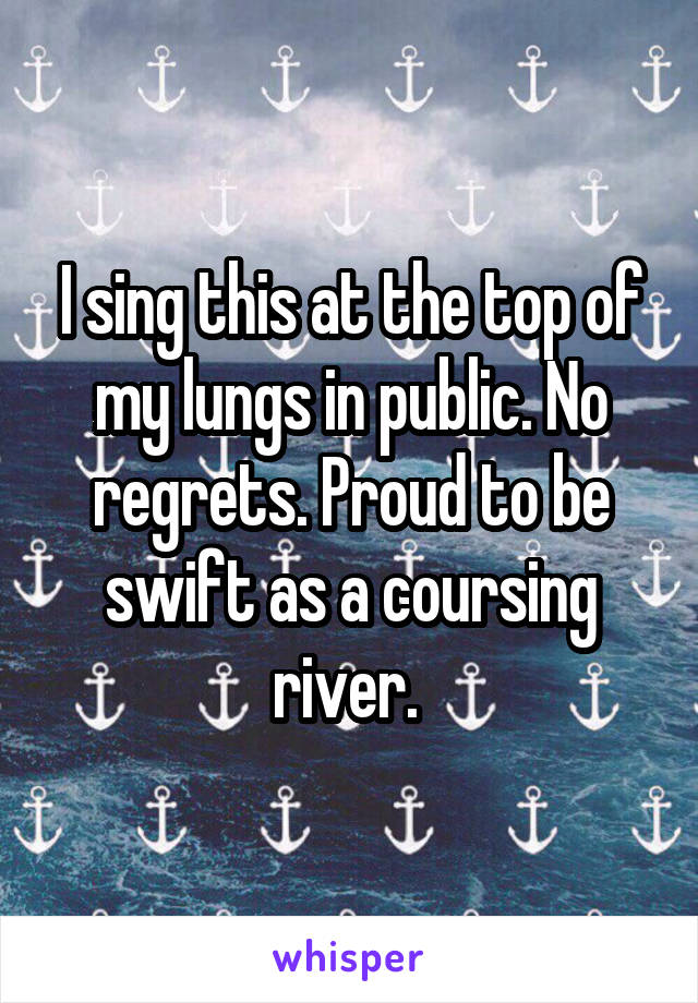I sing this at the top of my lungs in public. No regrets. Proud to be swift as a coursing river. 