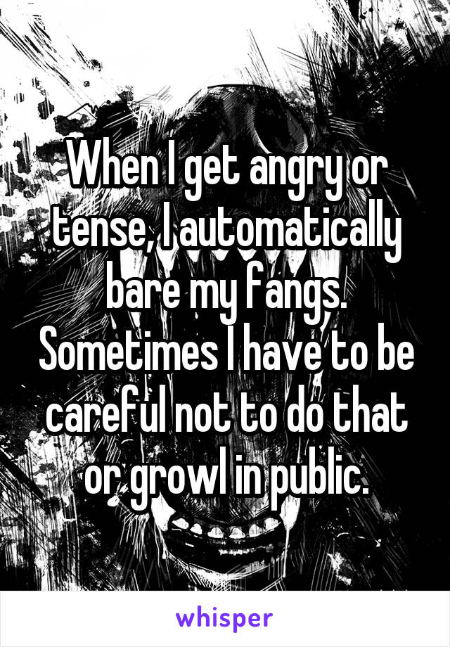 When I get angry or tense, I automatically bare my fangs. Sometimes I have to be careful not to do that or growl in public.