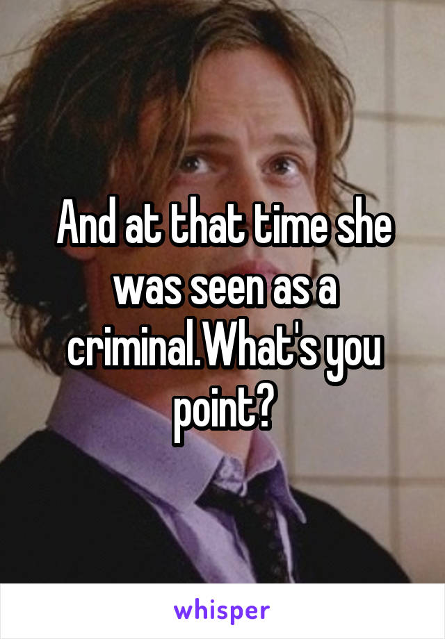 And at that time she was seen as a criminal.What's you point?