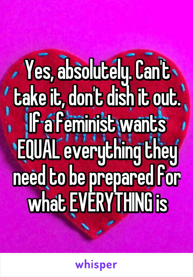 Yes, absolutely. Can't take it, don't dish it out. If a feminist wants EQUAL everything they need to be prepared for what EVERYTHING is