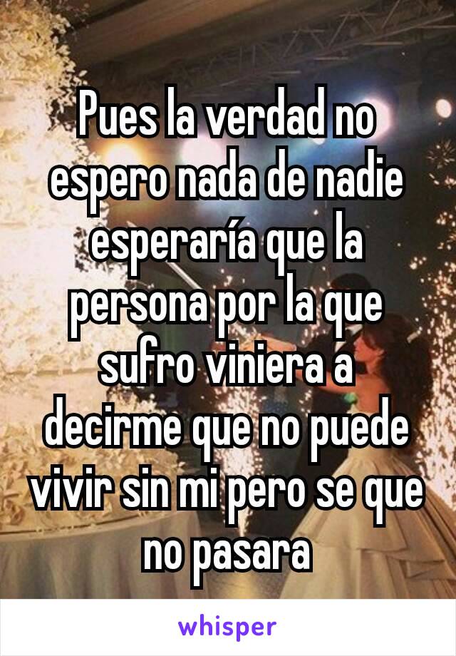 Pues la verdad no espero nada de nadie esperaría que la persona por la que sufro viniera a decirme que no puede vivir sin mi pero se que no pasara