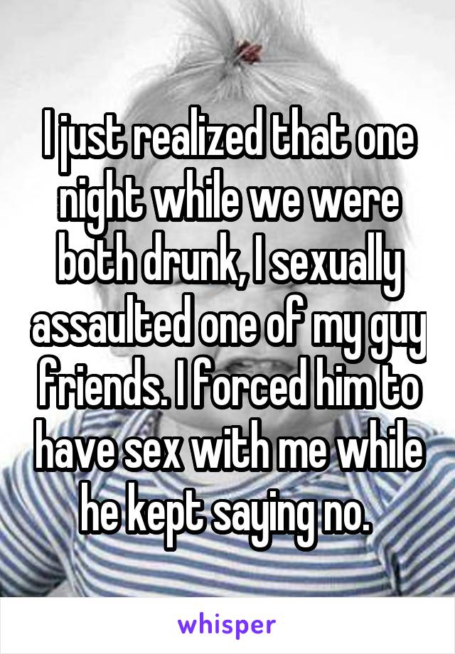 I just realized that one night while we were both drunk, I sexually assaulted one of my guy friends. I forced him to have sex with me while he kept saying no. 