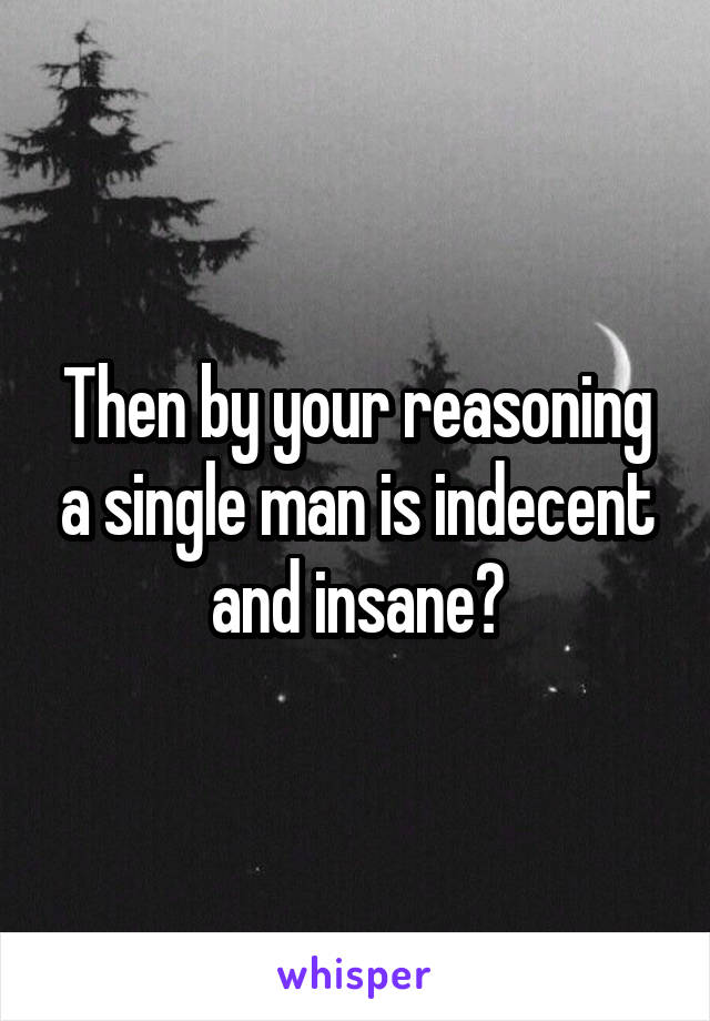 Then by your reasoning a single man is indecent and insane?