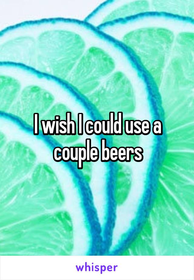 I wish I could use a couple beers