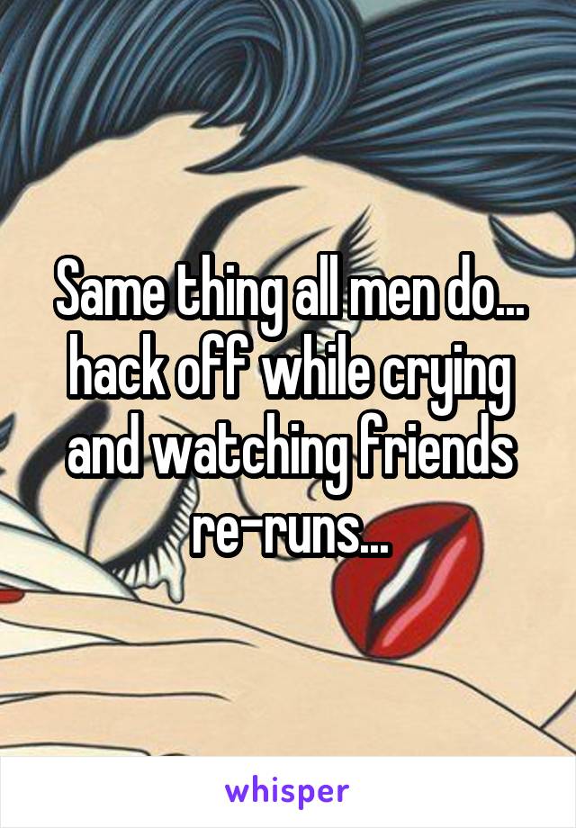 Same thing all men do... hack off while crying and watching friends re-runs...