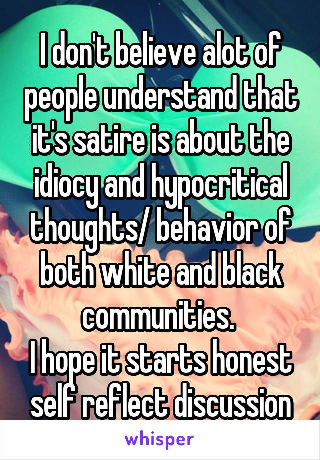 I don't believe alot of people understand that it's satire is about the idiocy and hypocritical thoughts/ behavior of both white and black communities. 
I hope it starts honest self reflect discussion