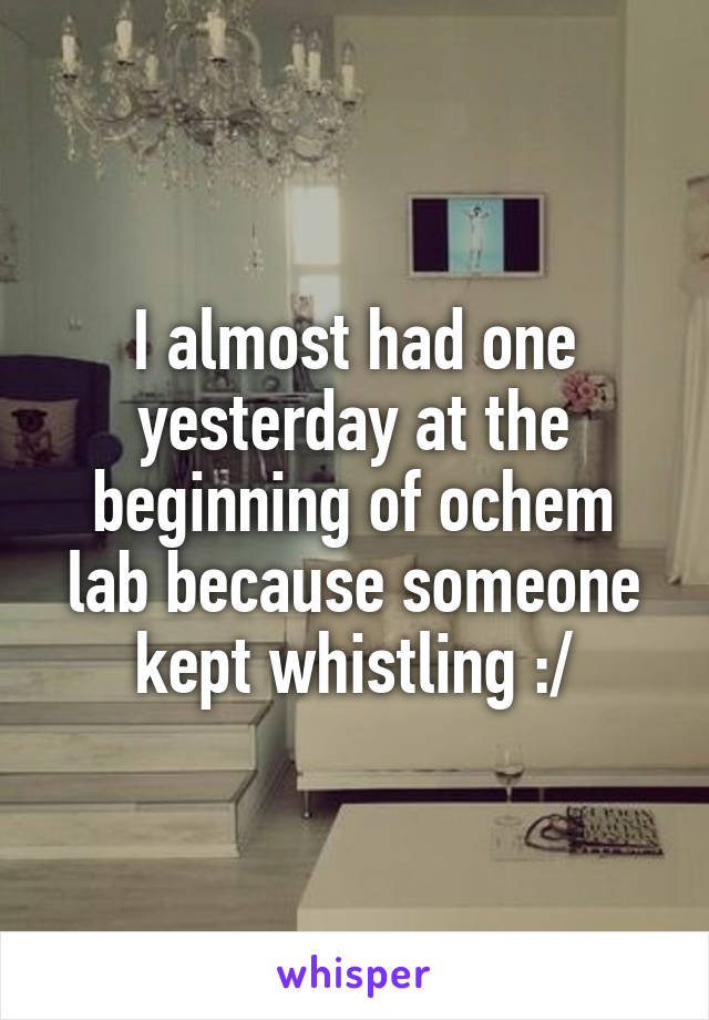 I almost had one yesterday at the beginning of ochem lab because someone kept whistling :/