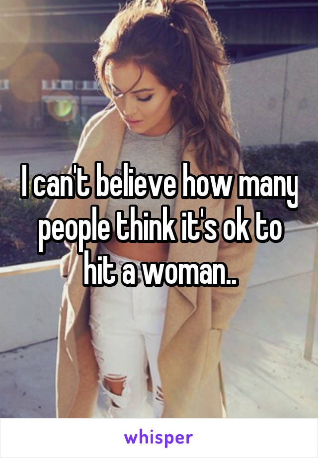 I can't believe how many people think it's ok to hit a woman..