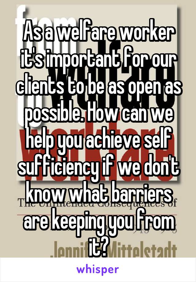 As a welfare worker it's important for our clients to be as open as possible. How can we help you achieve self sufficiency if we don't know what barriers are keeping you from it?