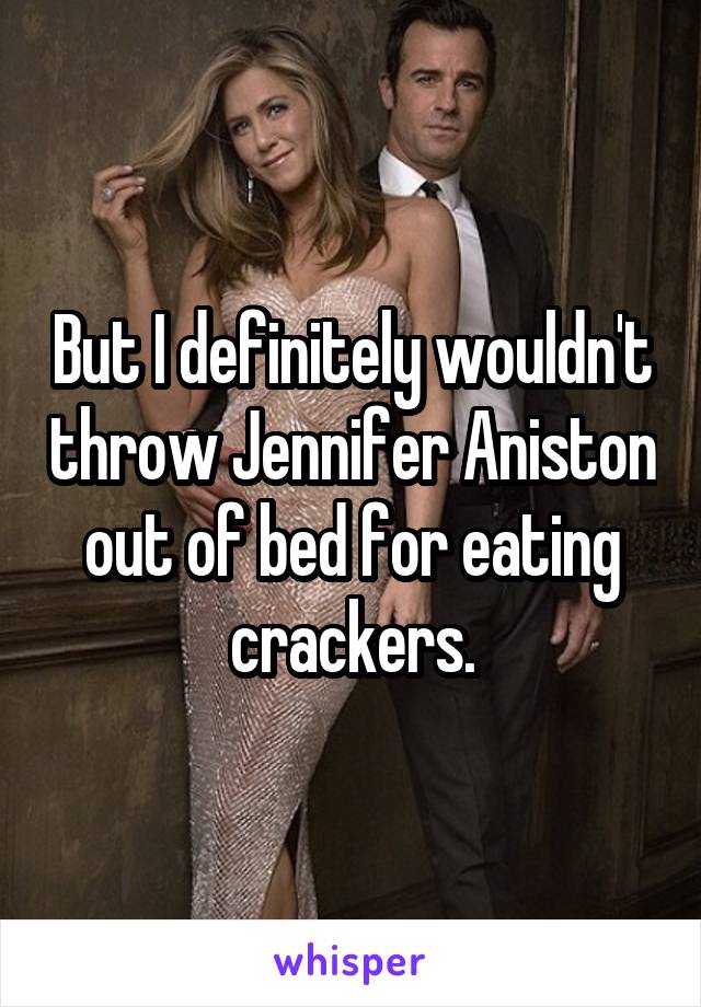 But I definitely wouldn't throw Jennifer Aniston out of bed for eating crackers.