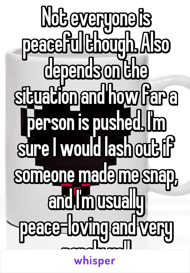 Not everyone is peaceful though. Also depends on the situation and how far a person is pushed. I'm sure I would lash out if someone made me snap, and I'm usually peace-loving and very rarely yell