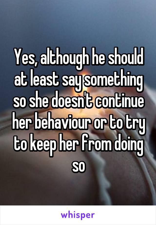 Yes, although he should at least say something so she doesn't continue her behaviour or to try to keep her from doing so