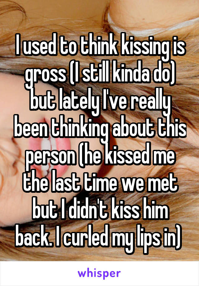 I used to think kissing is gross (I still kinda do) but lately I've really been thinking about this person (he kissed me the last time we met but I didn't kiss him back. I curled my lips in) 