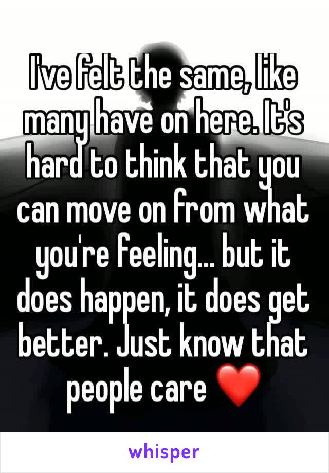 I've felt the same, like many have on here. It's hard to think that you can move on from what you're feeling... but it does happen, it does get better. Just know that people care ❤