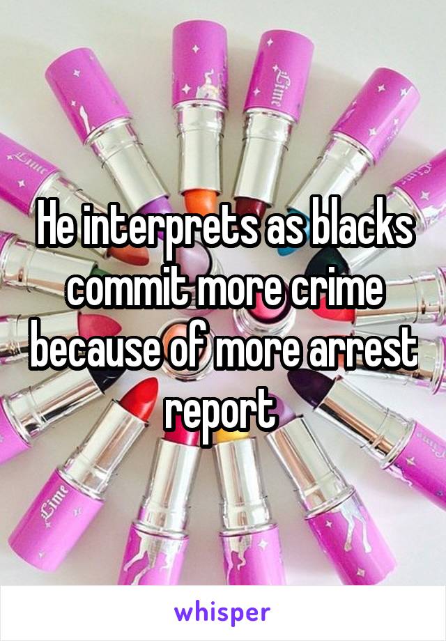 He interprets as blacks commit more crime because of more arrest report 