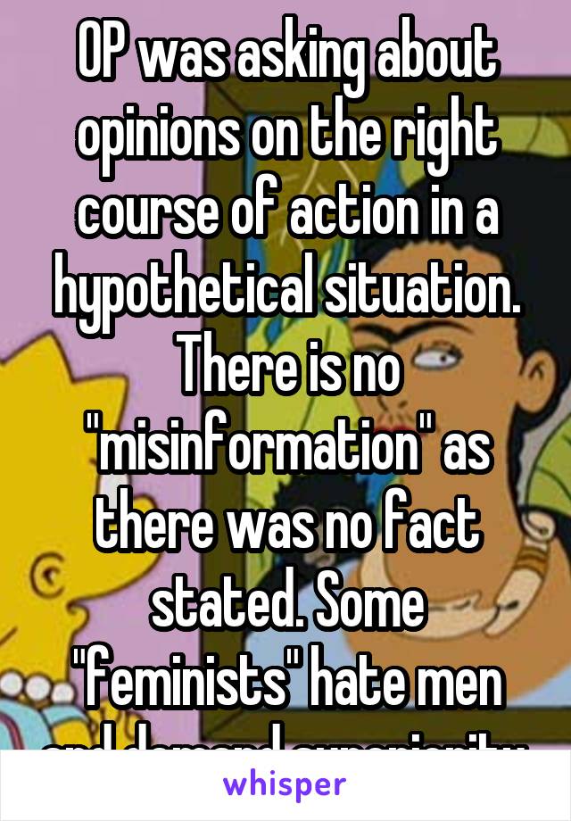 OP was asking about opinions on the right course of action in a hypothetical situation. There is no "misinformation" as there was no fact stated. Some "feminists" hate men and demand superiority 