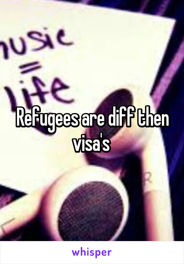 Refugees are diff then visa's 