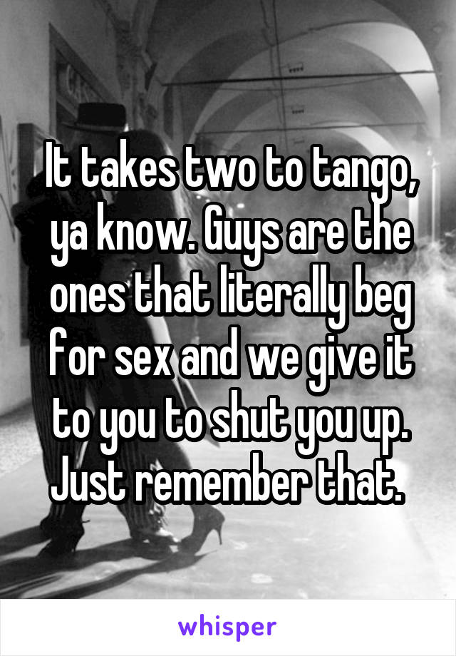 It takes two to tango, ya know. Guys are the ones that literally beg for sex and we give it to you to shut you up. Just remember that. 