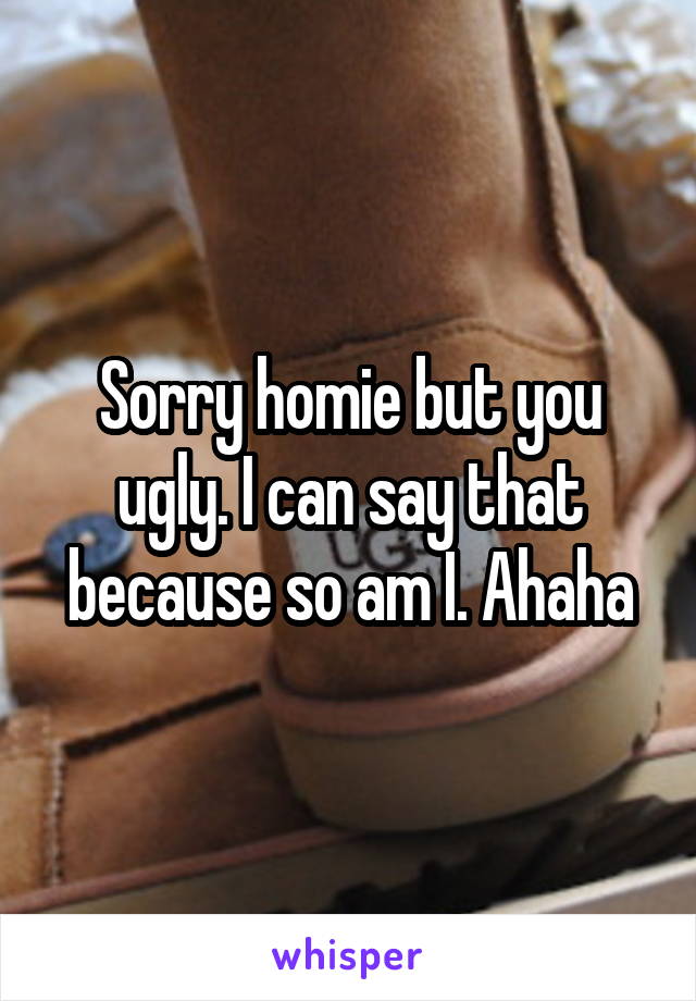 Sorry homie but you ugly. I can say that because so am I. Ahaha