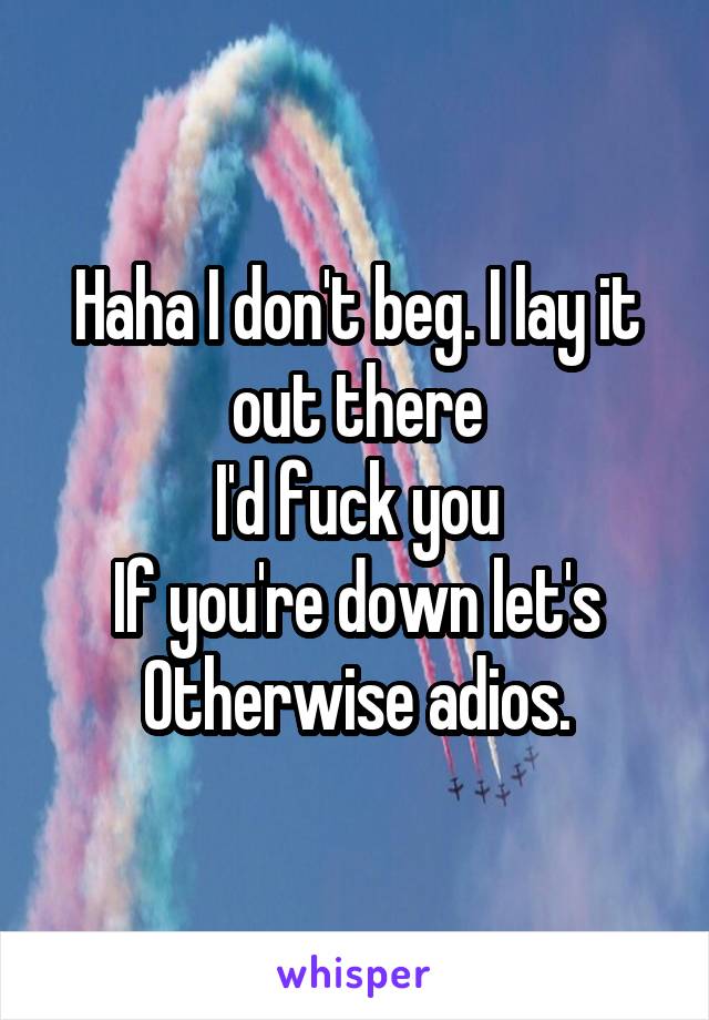 Haha I don't beg. I lay it out there
I'd fuck you
If you're down let's
Otherwise adios.