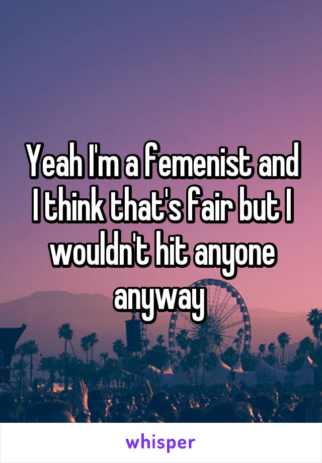 Yeah I'm a femenist and I think that's fair but I wouldn't hit anyone anyway 