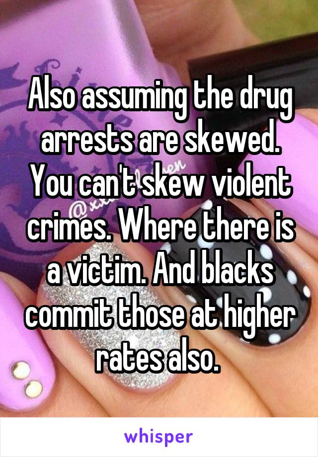 Also assuming the drug arrests are skewed. You can't skew violent crimes. Where there is a victim. And blacks commit those at higher rates also. 