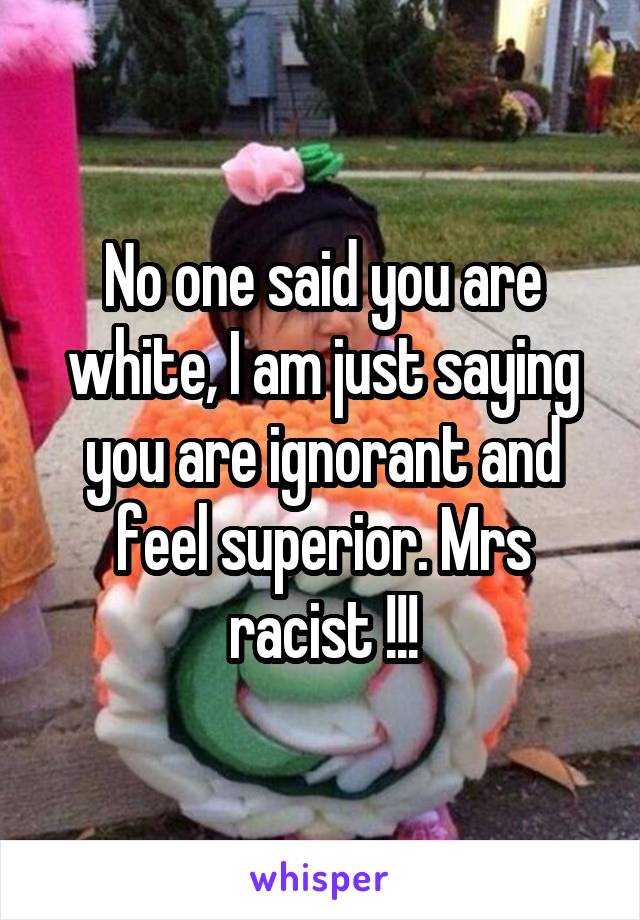 No one said you are white, I am just saying you are ignorant and feel superior. Mrs racist !!!