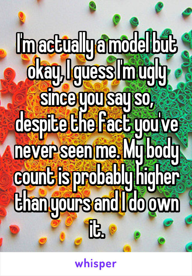 I'm actually a model but okay, I guess I'm ugly since you say so, despite the fact you've never seen me. My body count is probably higher than yours and I do own it.