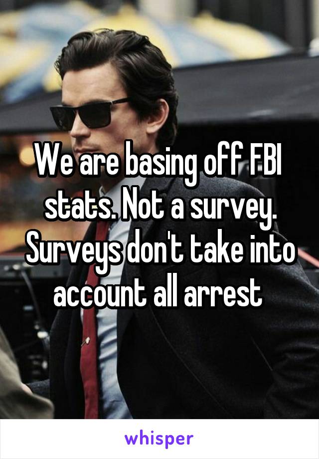 We are basing off FBI  stats. Not a survey. Surveys don't take into account all arrest 