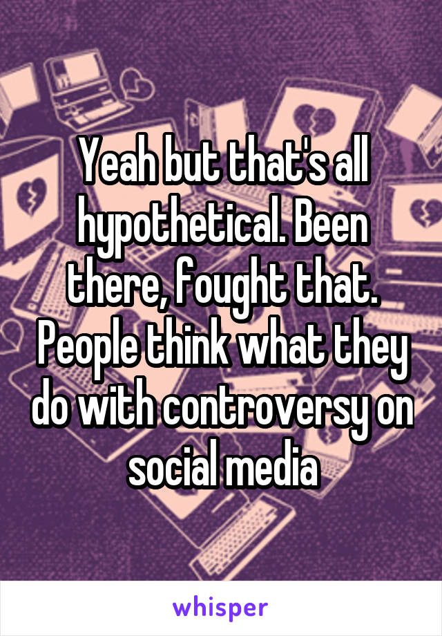 Yeah but that's all hypothetical. Been there, fought that. People think what they do with controversy on social media