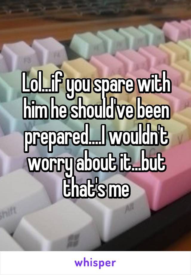 Lol...if you spare with him he should've been prepared....I wouldn't worry about it...but that's me