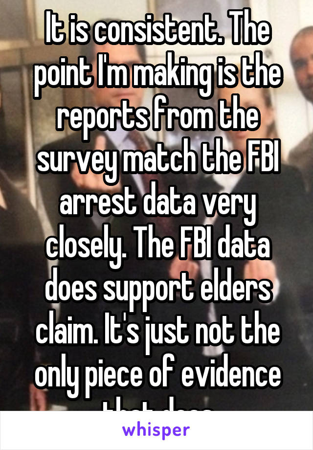 It is consistent. The point I'm making is the reports from the survey match the FBI arrest data very closely. The FBI data does support elders claim. It's just not the only piece of evidence that does