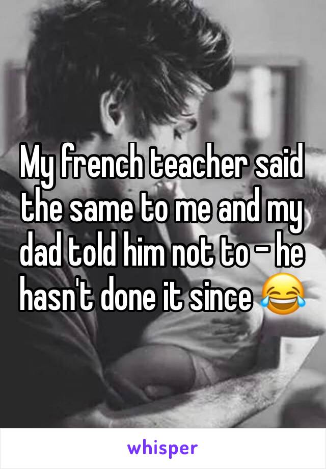 My french teacher said the same to me and my dad told him not to - he hasn't done it since 😂