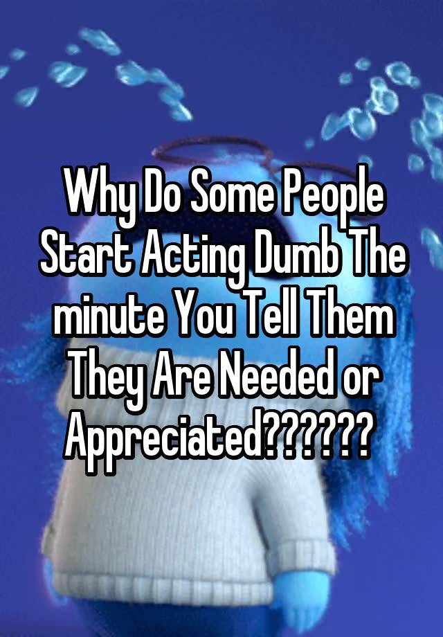 why-do-some-people-start-acting-dumb-the-minute-you-tell-them-they-are-needed-or-appreciated