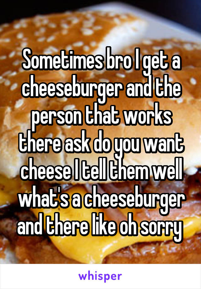 Sometimes bro I get a cheeseburger and the person that works there ask do you want cheese I tell them well what's a cheeseburger and there like oh sorry 