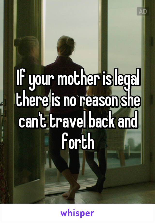 If your mother is legal there is no reason she can't travel back and forth