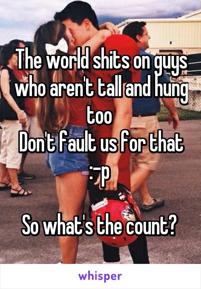 The world shits on guys who aren't tall and hung too 
Don't fault us for that :-p 

So what's the count? 