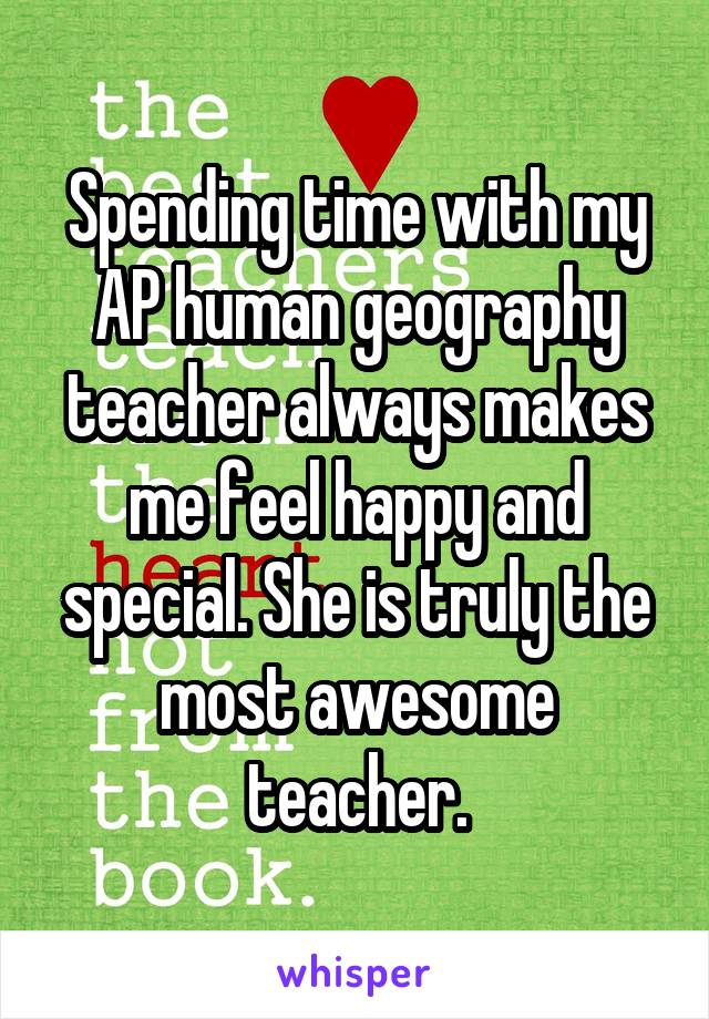 Spending time with my AP human geography teacher always makes me feel happy and special. She is truly the most awesome teacher.