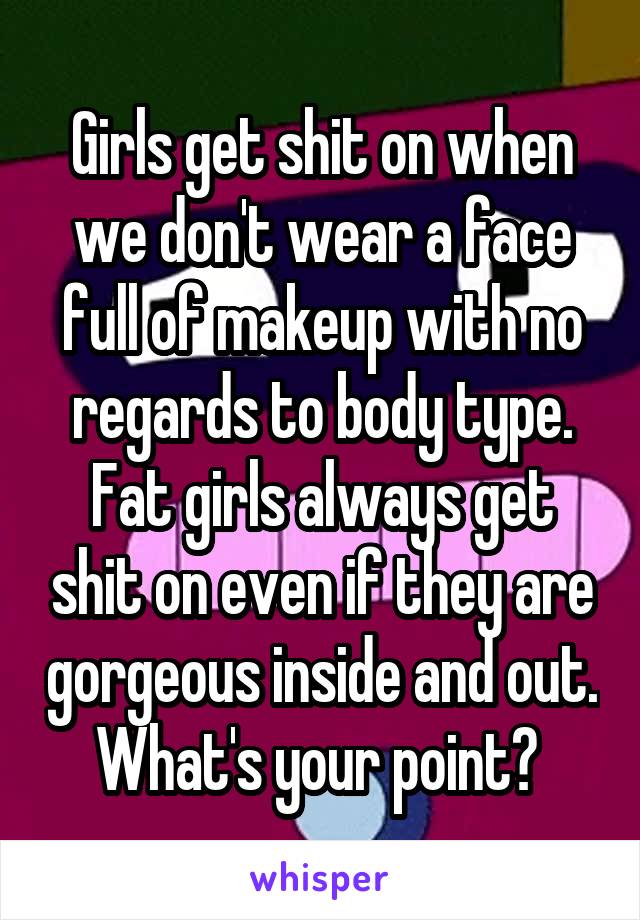 Girls get shit on when we don't wear a face full of makeup with no regards to body type. Fat girls always get shit on even if they are gorgeous inside and out. What's your point? 